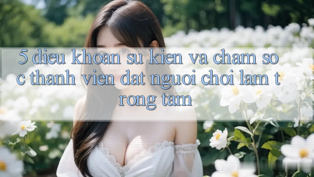 5. Điều khoản Sự kiện Và Chăm Sóc Thành viên: Đặt Người Chơi Làm Trọng Tâm