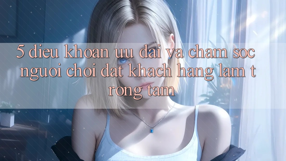 5. Điều khoản Ưu đãi Và Chăm Sóc Người chơi: Đặt Khách hàng Làm Trọng Tâm