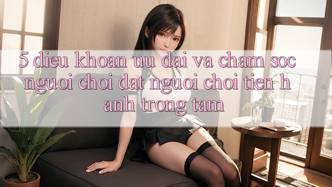 5. Điều khoản Ưu đãi Và Chăm Sóc Người chơi: Đặt Người Chơi Tiến hành Trọng Tâm