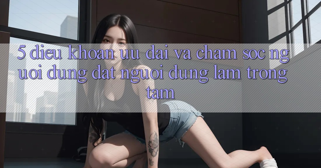 5. Điều khoản Ưu đãi Và Chăm Sóc Người dùng: Đặt Người dùng Làm Trọng Tâm