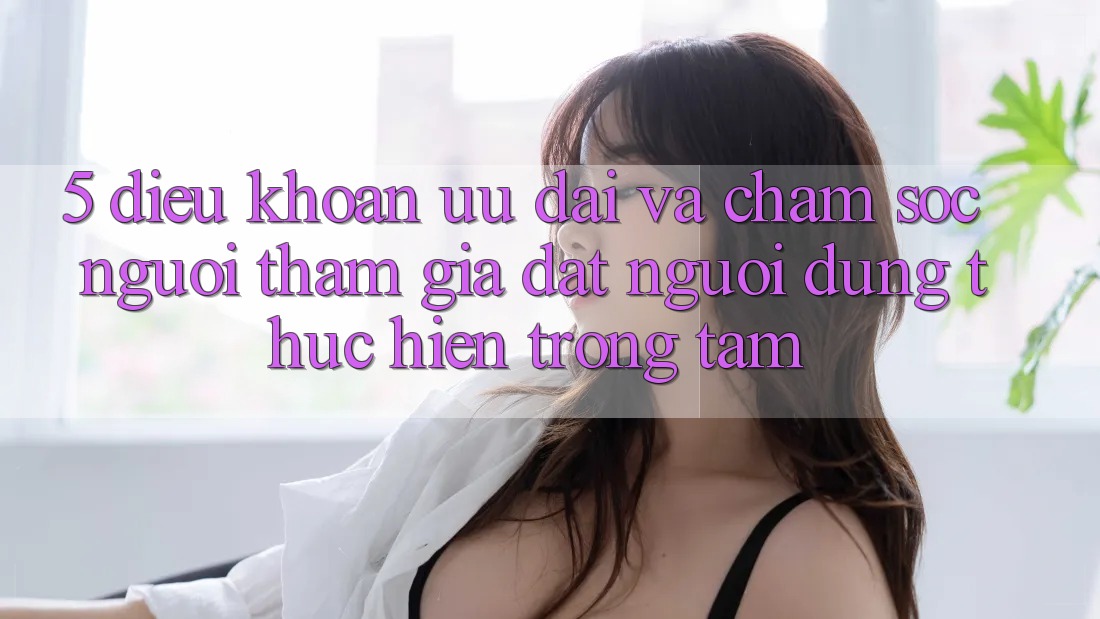 5. Điều khoản Ưu đãi Và Chăm Sóc Người tham gia: Đặt Người dùng Thực hiện Trọng Tâm