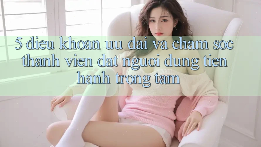 5. Điều khoản Ưu đãi Và Chăm Sóc Thành viên: Đặt Người dùng Tiến hành Trọng Tâm