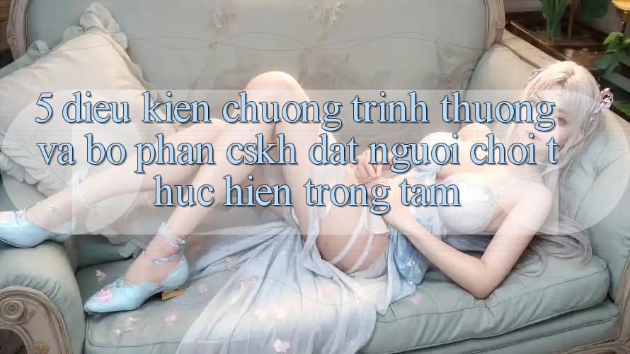 5. Điều kiện Chương trình thưởng Và Bộ phận CSKH: Đặt Người Chơi Thực hiện Trọng Tâm