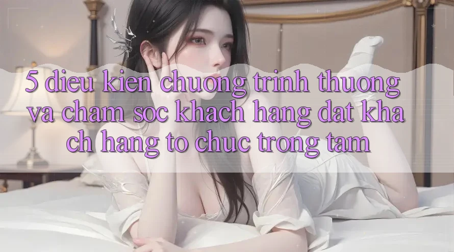 5. Điều kiện Chương trình thưởng Và Chăm Sóc Khách Hàng: Đặt Khách hàng Tổ chức Trọng Tâm