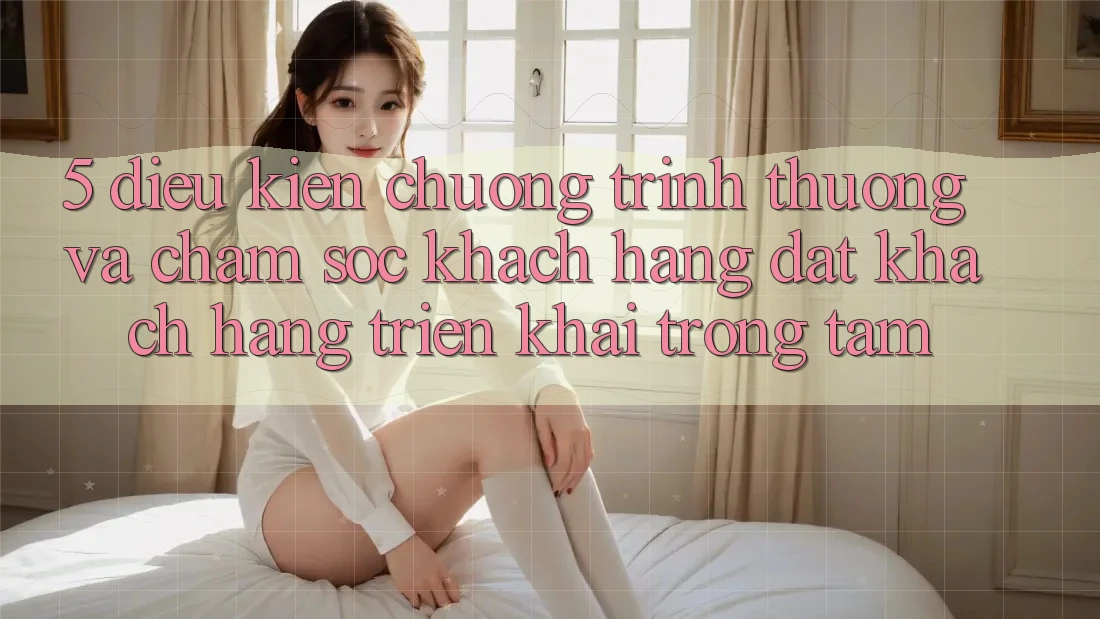 5. Điều kiện Chương trình thưởng Và Chăm Sóc Khách Hàng: Đặt Khách hàng Triển khai Trọng Tâm