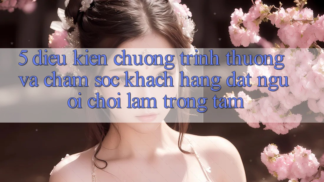 5. Điều kiện Chương trình thưởng Và Chăm Sóc Khách Hàng: Đặt Người Chơi Làm Trọng Tâm