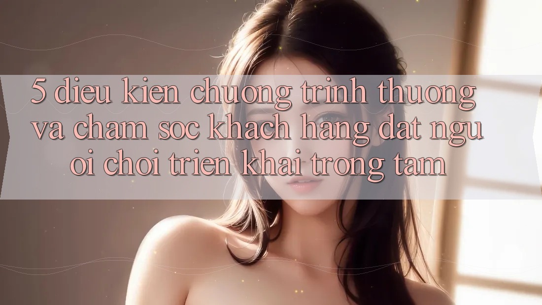 5. Điều kiện Chương trình thưởng Và Chăm sóc khách hàng: Đặt Người Chơi Triển khai Trọng Tâm