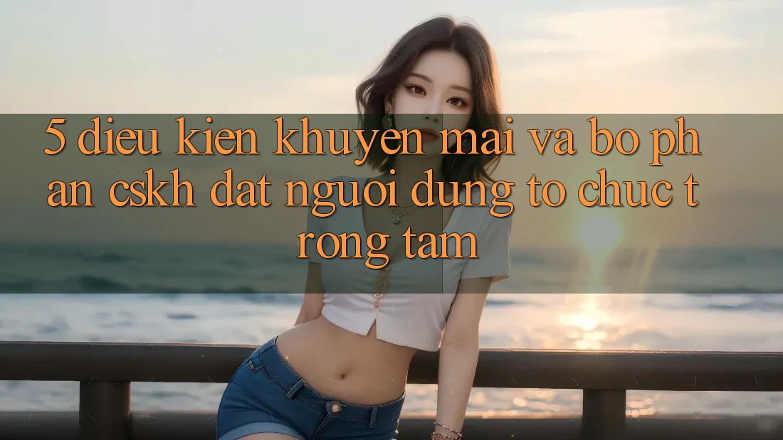 5. Điều kiện Khuyến Mãi Và Bộ phận CSKH: Đặt Người dùng Tổ chức Trọng Tâm