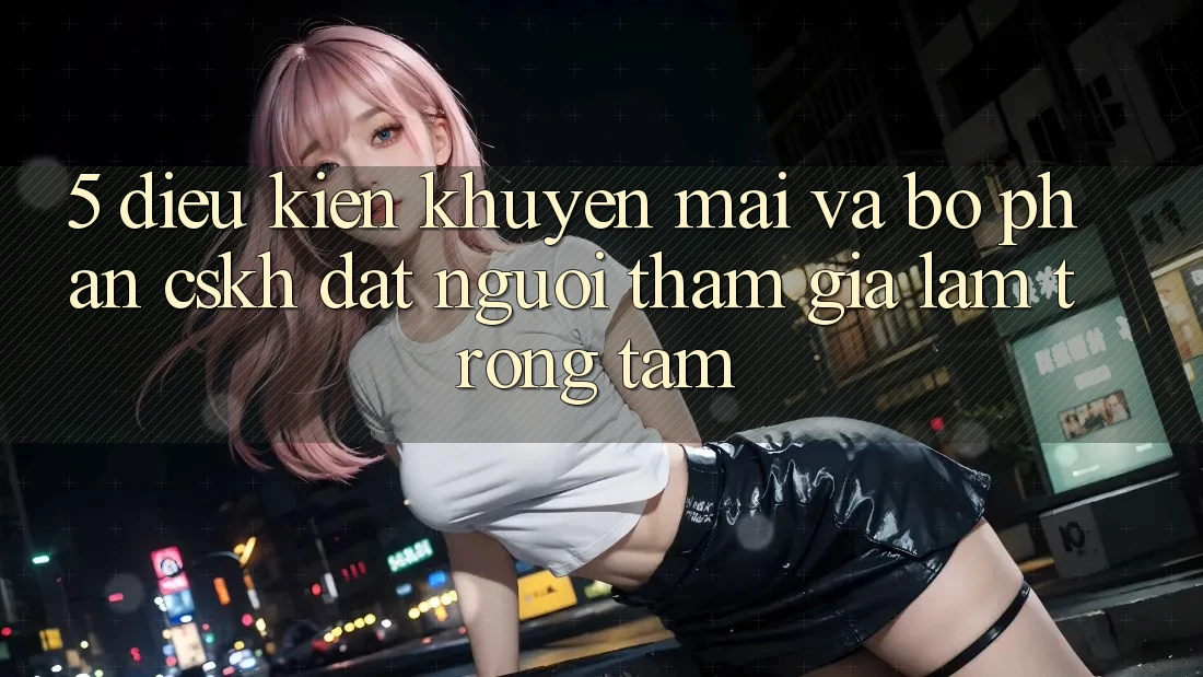 5. Điều kiện Khuyến mãi Và Bộ phận CSKH: Đặt Người tham gia Làm Trọng Tâm