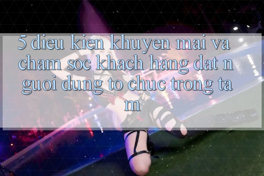 5. Điều kiện Khuyến Mãi Và Chăm Sóc Khách Hàng: Đặt Người dùng Tổ chức Trọng Tâm