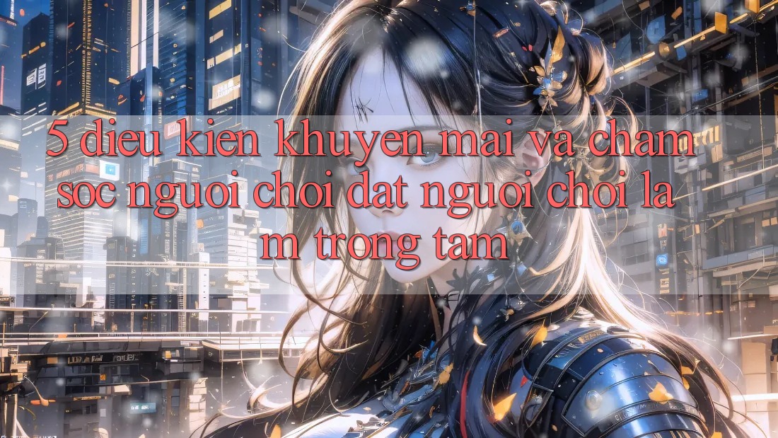 5. Điều kiện Khuyến mãi Và Chăm Sóc Người chơi: Đặt Người Chơi Làm Trọng Tâm