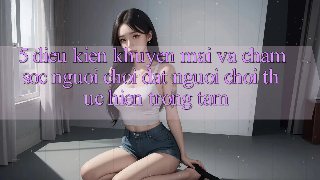 5. Điều kiện Khuyến Mãi Và Chăm Sóc Người chơi: Đặt Người Chơi Thực hiện Trọng Tâm