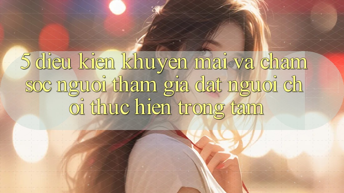 5. Điều kiện Khuyến Mãi Và Chăm Sóc Người tham gia: Đặt Người Chơi Thực hiện Trọng Tâm