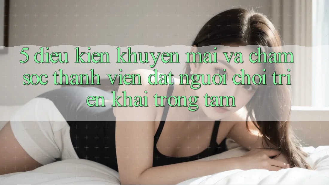 5. Điều kiện Khuyến Mãi Và Chăm Sóc Thành viên: Đặt Người Chơi Triển khai Trọng Tâm