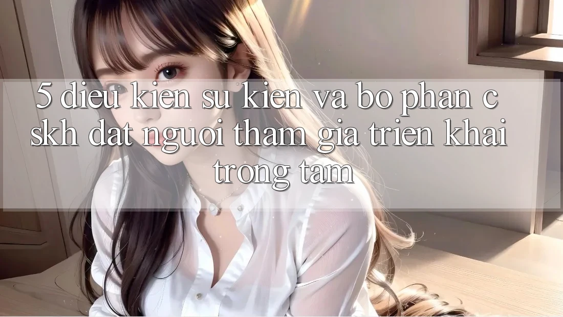 5. Điều kiện Sự kiện Và Bộ phận CSKH: Đặt Người tham gia Triển khai Trọng Tâm