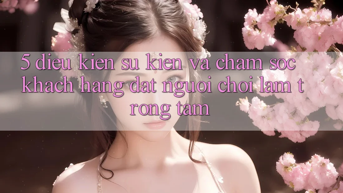 5. Điều kiện Sự kiện Và Chăm Sóc Khách Hàng: Đặt Người Chơi Làm Trọng Tâm