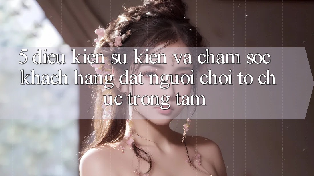 5. Điều kiện Sự kiện Và Chăm sóc khách hàng: Đặt Người Chơi Tổ chức Trọng Tâm