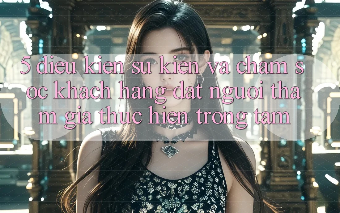 5. Điều kiện Sự kiện Và Chăm Sóc Khách Hàng: Đặt Người tham gia Thực hiện Trọng Tâm