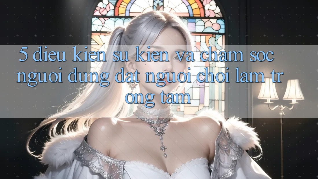 5. Điều kiện Sự kiện Và Chăm Sóc Người dùng: Đặt Người Chơi Làm Trọng Tâm