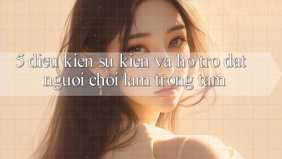 5. Điều kiện Sự kiện Và Hỗ trợ: Đặt Người Chơi Làm Trọng Tâm