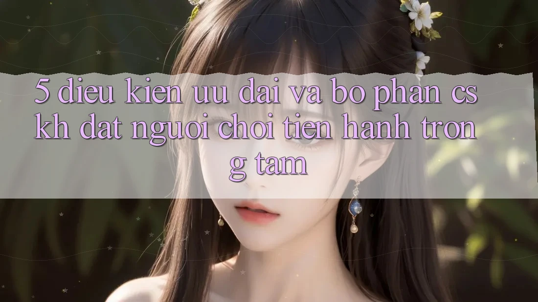 5. Điều kiện Ưu đãi Và Bộ phận CSKH: Đặt Người Chơi Tiến hành Trọng Tâm