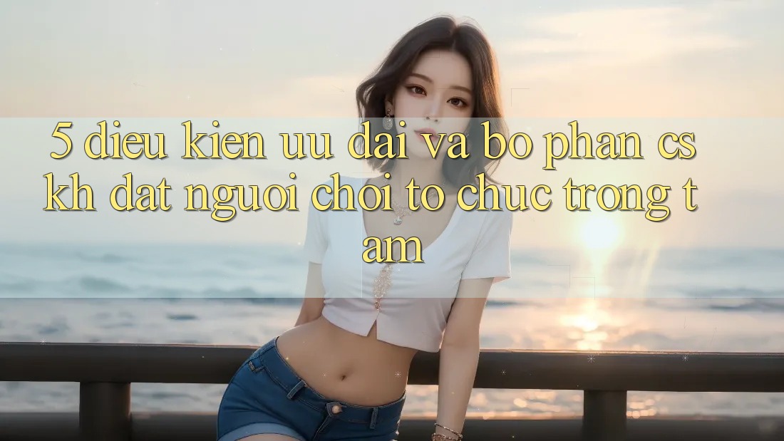 5. Điều kiện Ưu đãi Và Bộ phận CSKH: Đặt Người chơi Tổ chức Trọng Tâm