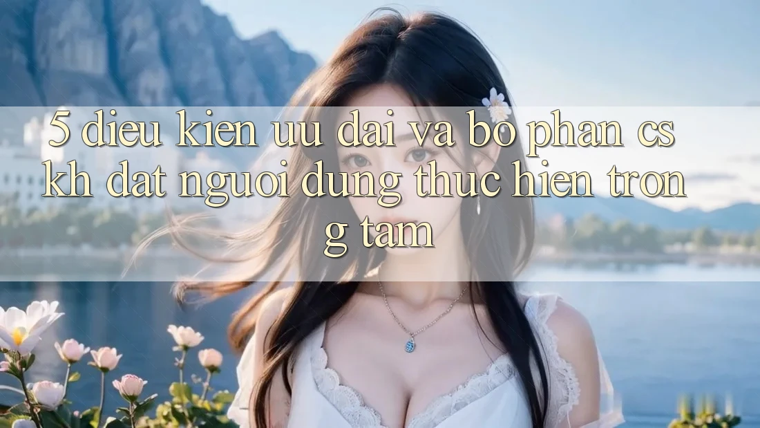 5. Điều kiện Ưu đãi Và Bộ phận CSKH: Đặt Người dùng Thực hiện Trọng Tâm