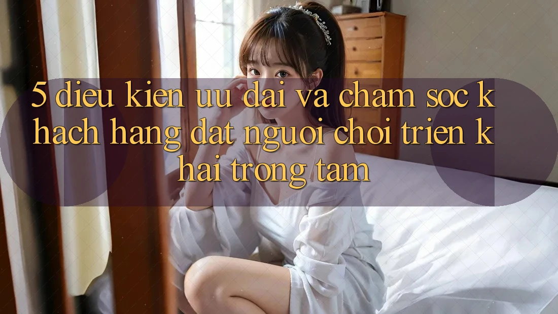 5. Điều kiện Ưu đãi Và Chăm Sóc Khách Hàng: Đặt Người Chơi Triển khai Trọng Tâm