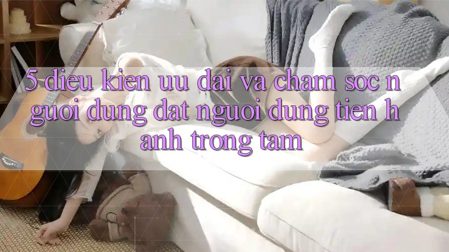 5. Điều kiện Ưu đãi Và Chăm Sóc Người dùng: Đặt Người dùng Tiến hành Trọng Tâm