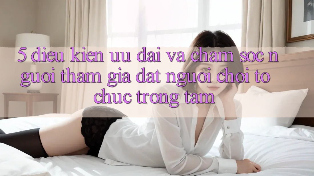5. Điều kiện Ưu đãi Và Chăm Sóc Người tham gia: Đặt Người Chơi Tổ chức Trọng Tâm