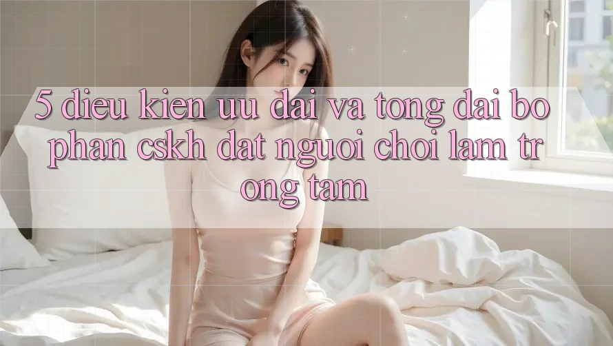 5. Điều kiện Ưu đãi Và Tổng đài bộ phận CSKH: Đặt Người Chơi Làm Trọng Tâm