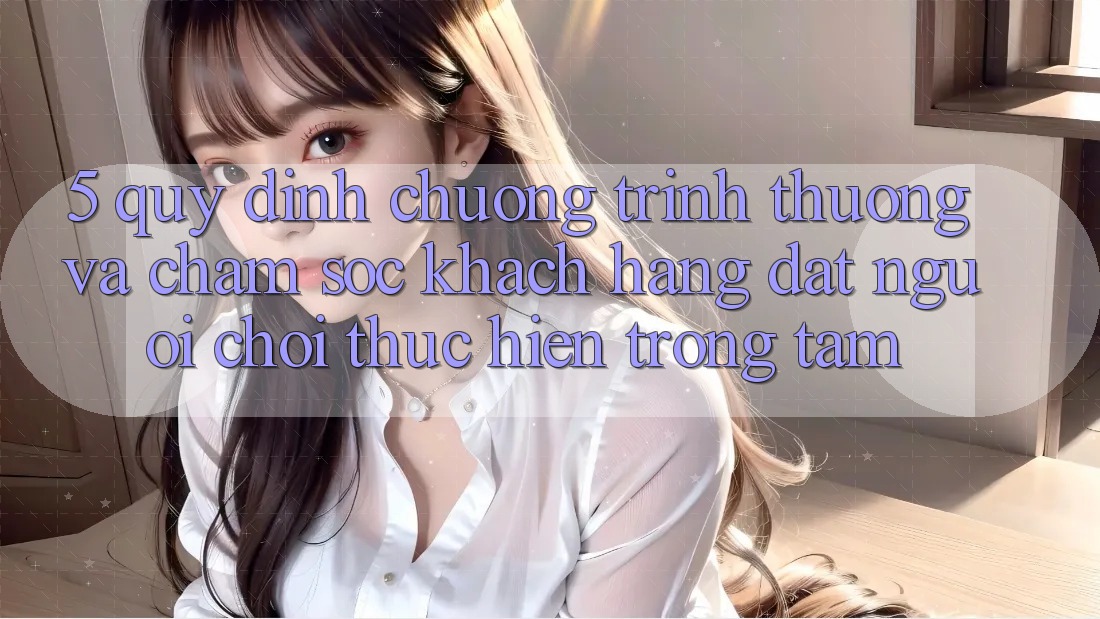 5. Quy định Chương trình thưởng Và Chăm Sóc Khách Hàng: Đặt Người Chơi Thực hiện Trọng Tâm