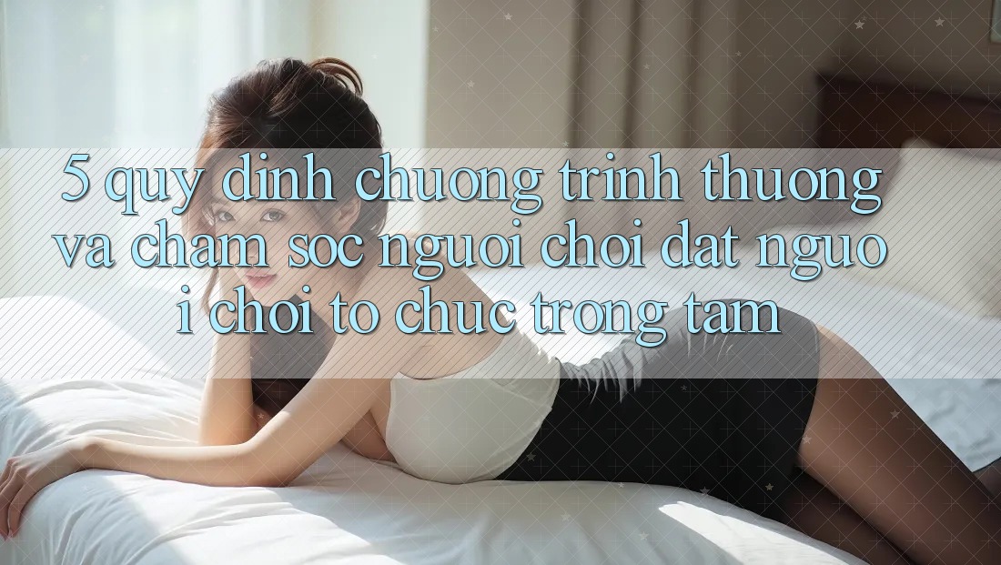 5. Quy định Chương trình thưởng Và Chăm Sóc Người chơi: Đặt Người Chơi Tổ chức Trọng Tâm