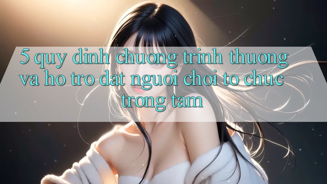 5. Quy định Chương trình thưởng Và Hỗ trợ: Đặt Người Chơi Tổ chức Trọng Tâm