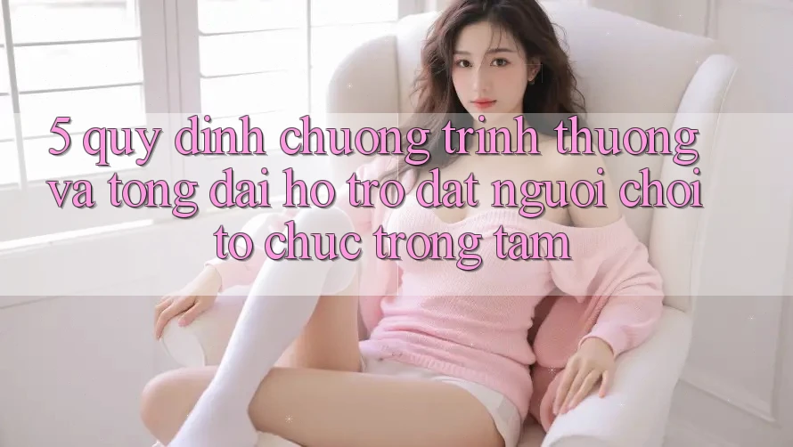 5. Quy định Chương trình thưởng Và Tổng đài hỗ trợ: Đặt Người Chơi Tổ chức Trọng Tâm