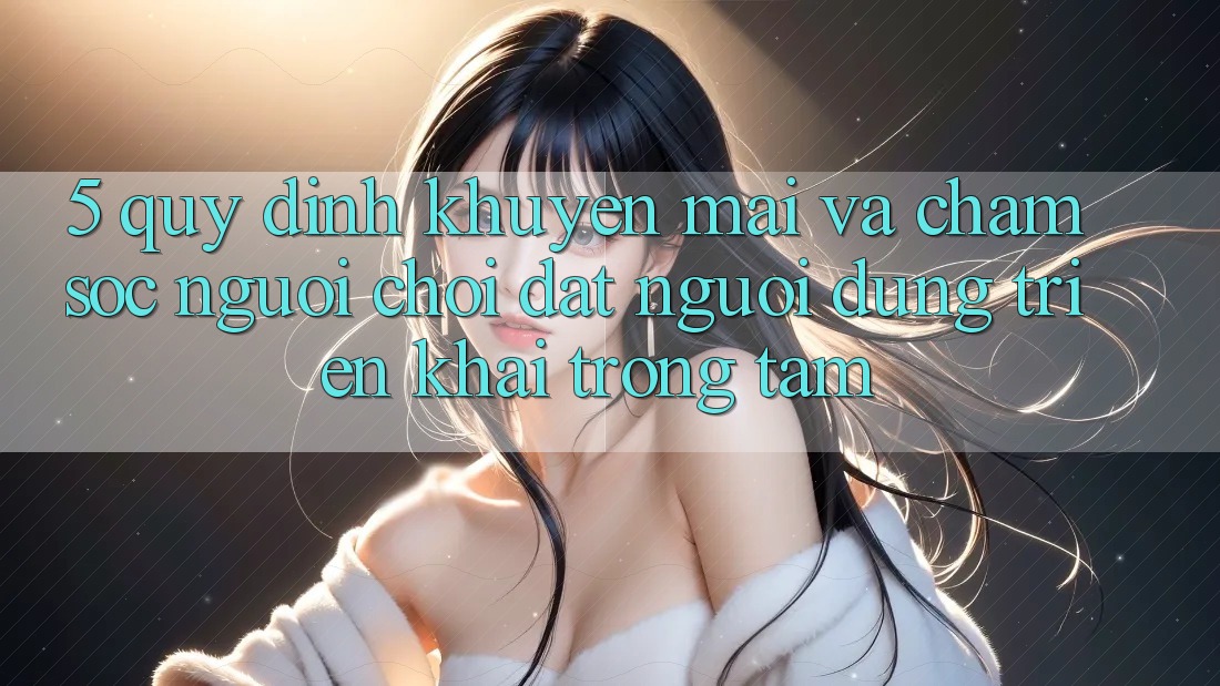 5. Quy định Khuyến Mãi Và Chăm Sóc Người chơi: Đặt Người dùng Triển khai Trọng Tâm