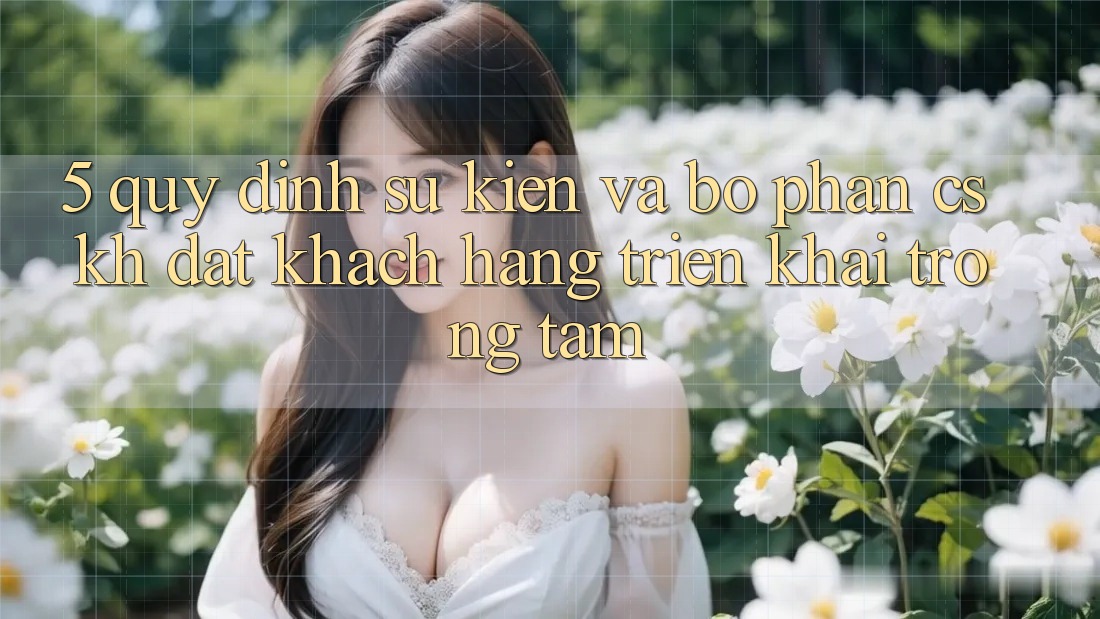 5. Quy định Sự kiện Và Bộ phận CSKH: Đặt Khách hàng Triển khai Trọng Tâm