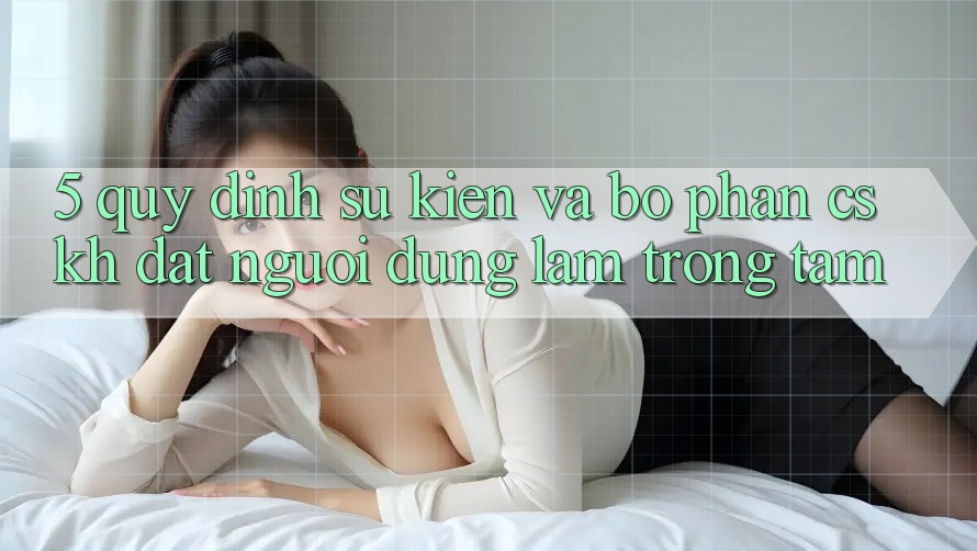 5. Quy định Sự kiện Và Bộ phận CSKH: Đặt Người dùng Làm Trọng Tâm