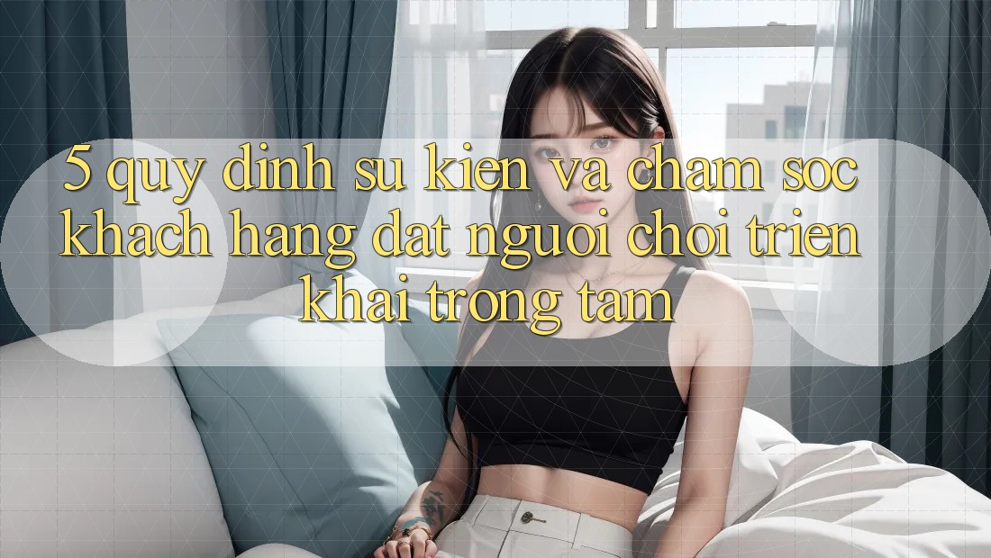 5. Quy định Sự kiện Và Chăm Sóc Khách Hàng: Đặt Người Chơi Triển khai Trọng Tâm
