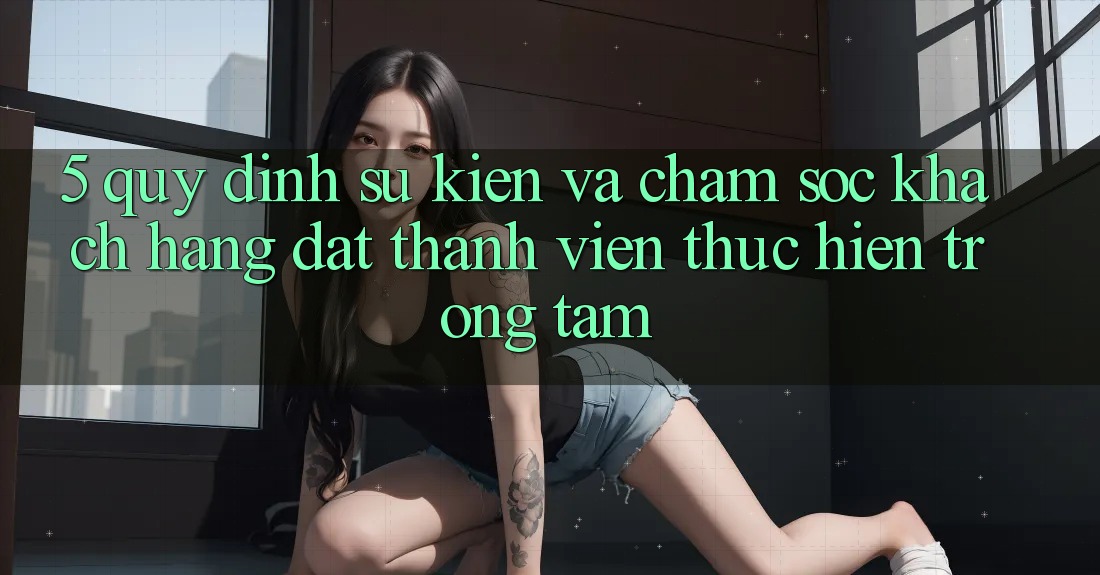 5. Quy định Sự kiện Và Chăm Sóc Khách Hàng: Đặt Thành viên Thực hiện Trọng Tâm