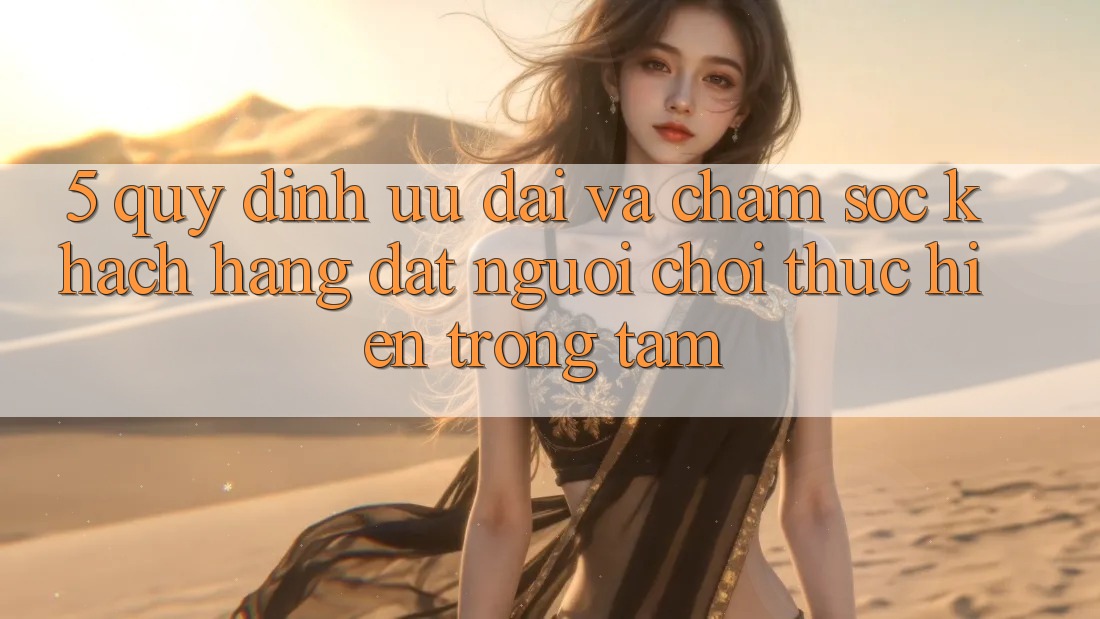 5. Quy định Ưu đãi Và Chăm Sóc Khách Hàng: Đặt Người Chơi Thực hiện Trọng Tâm