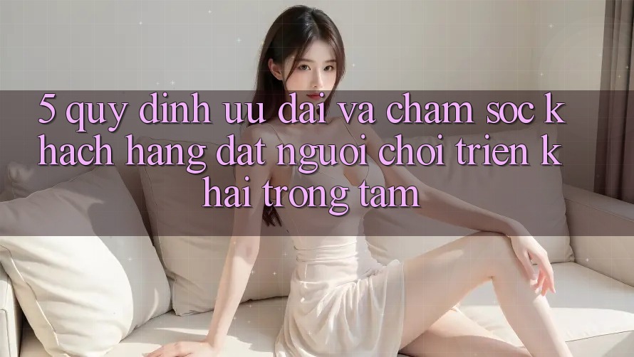 5. Quy định Ưu đãi Và Chăm Sóc Khách Hàng: Đặt Người Chơi Triển khai Trọng Tâm
