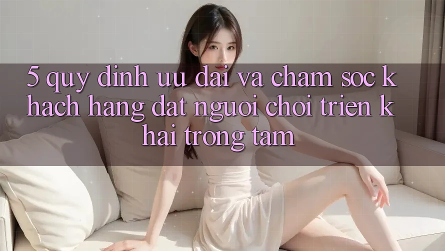 5. Quy định Ưu đãi Và Chăm Sóc Khách Hàng: Đặt Người Chơi Triển khai Trọng Tâm