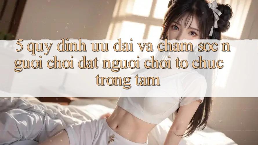 5. Quy định Ưu đãi Và Chăm Sóc Người chơi: Đặt Người Chơi Tổ chức Trọng Tâm