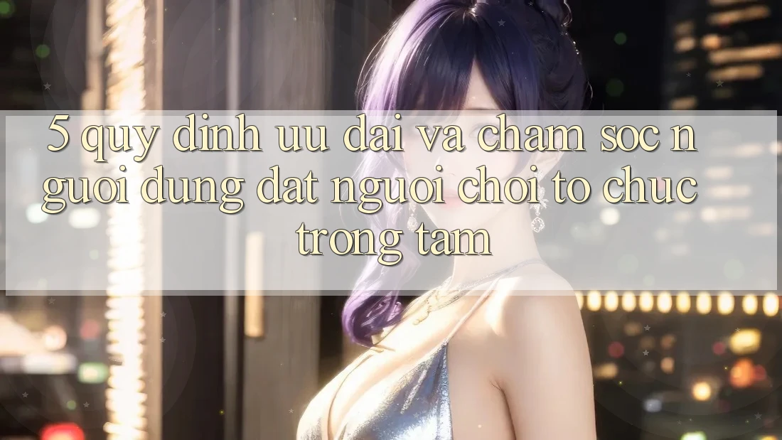 5. Quy định Ưu đãi Và Chăm sóc người dùng: Đặt Người Chơi Tổ chức Trọng Tâm