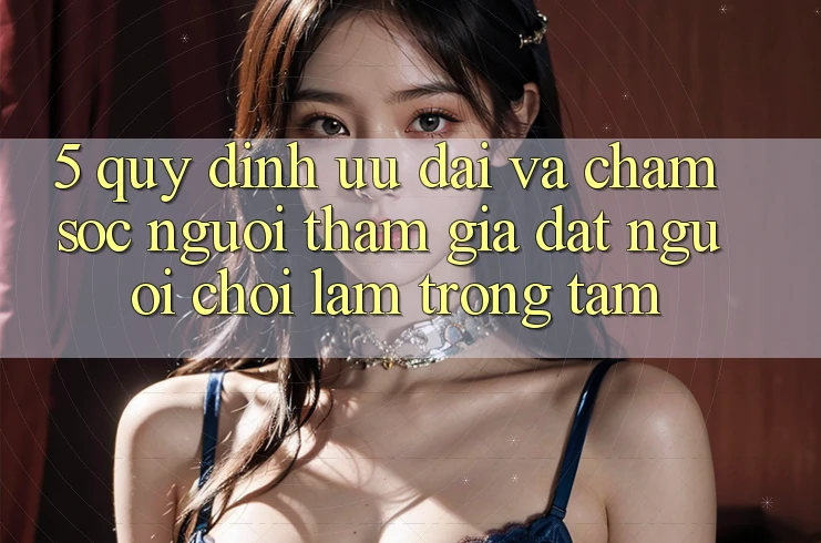 5. Quy định Ưu đãi Và Chăm Sóc Người tham gia: Đặt Người Chơi Làm Trọng Tâm