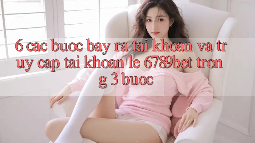 6. Các bước Bày ra tài khoản và Truy cập tài khoản Lẹ 6789bet Trong 3 Bước