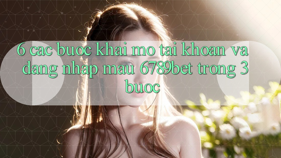 6. Các bước Khai mở tài khoản và Đăng Nhập Mau 6789bet Trong 3 Bước