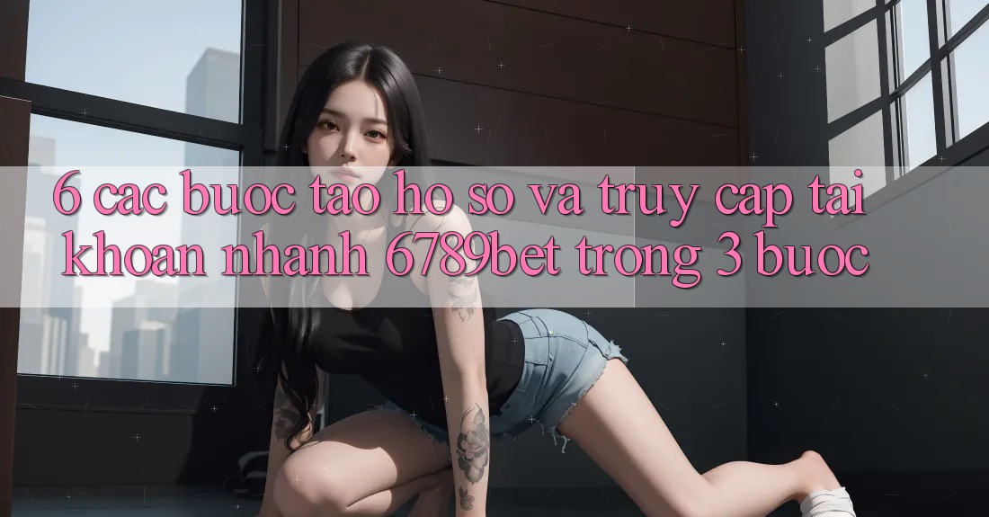 6. Các bước Tạo hồ sơ và Truy cập tài khoản Nhanh 6789bet Trong 3 Bước