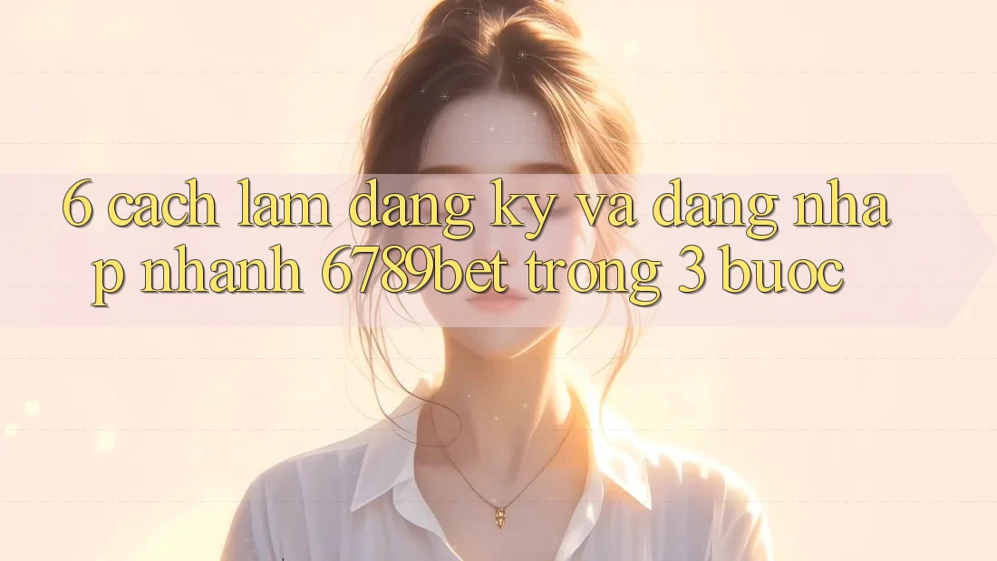 6. Cách làm Đăng Ký và Đăng Nhập Nhanh 6789bet Trong 3 Bước